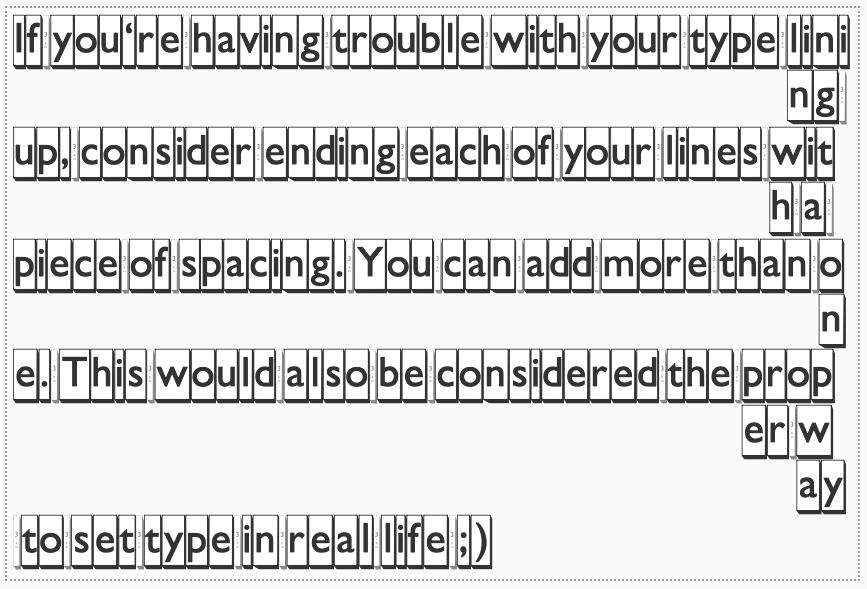 If you're having trouble with your type lining up, consider ending each of your lines with a piece of spacing. You can add more than one. This would also be considered the proper way to set type in real life ;)